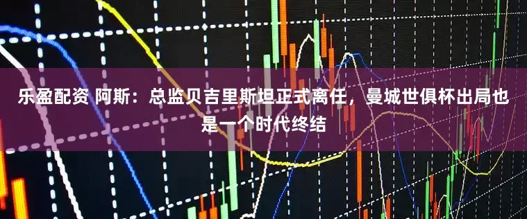 乐盈配资 阿斯：总监贝吉里斯坦正式离任，曼城世俱杯出局也是一个时代终结