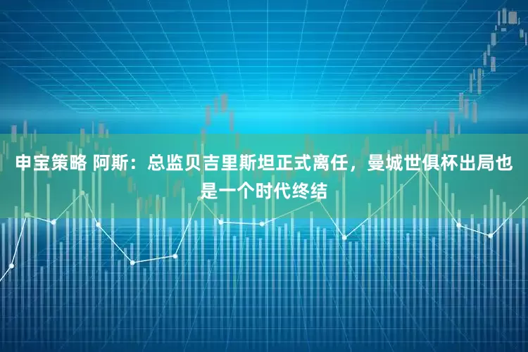 申宝策略 阿斯：总监贝吉里斯坦正式离任，曼城世俱杯出局也是一个时代终结