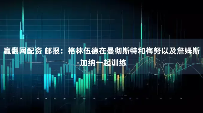 赢翻网配资 邮报：格林伍德在曼彻斯特和梅努以及詹姆斯-加纳一起训练