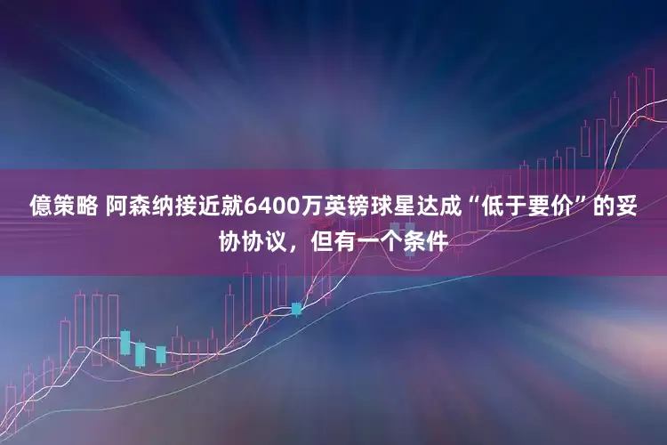 億策略 阿森纳接近就6400万英镑球星达成“低于要价”的妥协协议，但有一个条件