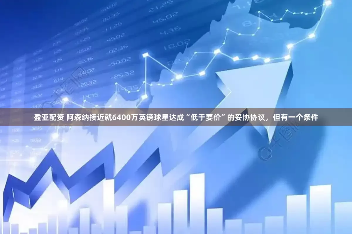 盈亚配资 阿森纳接近就6400万英镑球星达成“低于要价”的妥协协议，但有一个条件