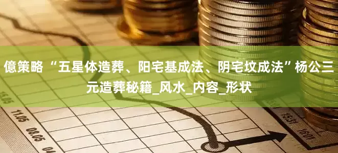 億策略 “五星体造葬、阳宅基成法、阴宅坟成法”杨公三元造葬秘籍_风水_内容_形状