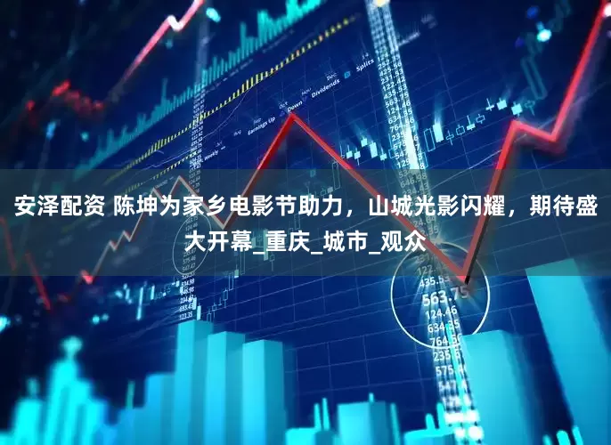 安泽配资 陈坤为家乡电影节助力，山城光影闪耀，期待盛大开幕_重庆_城市_观众