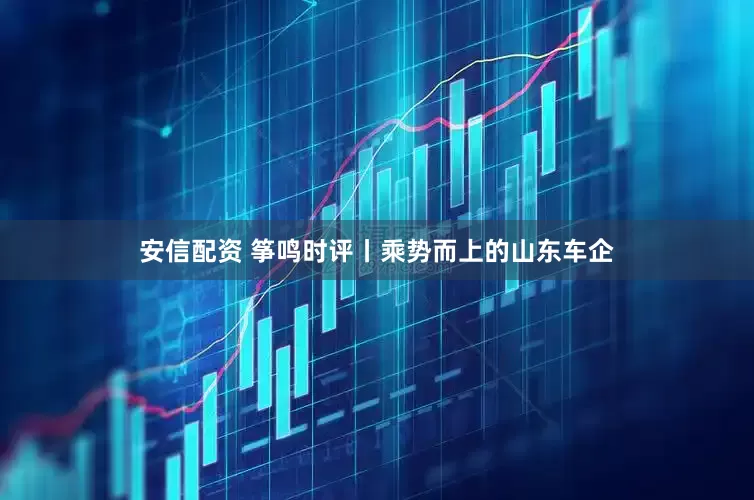 安信配资 筝鸣时评丨乘势而上的山东车企