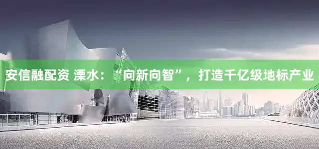 安信融配资 溧水：“向新向智”，打造千亿级地标产业