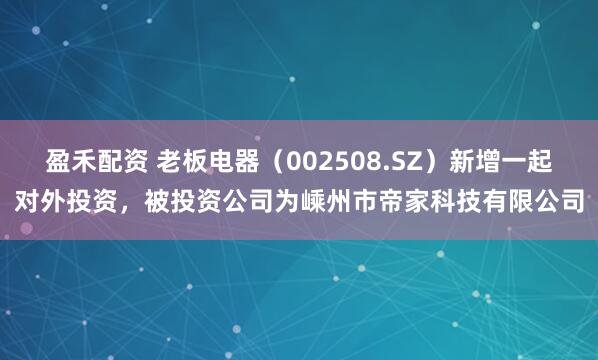 盈禾配资 老板电器（002508.SZ）新增一起对外投资，被投资公司为嵊州市帝家科技有限公司