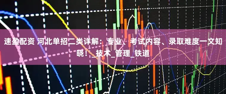 速盈配资 河北单招二类详解：专业、考试内容、录取难度一文知晓！_技术_管理_铁道