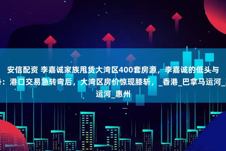 安信配资 李嘉诚家族甩货大湾区400套房源，李嘉诚的低头与转身：港口交易急转弯后，大湾区房价惊现膝斩，_香港_巴拿马运河_惠州