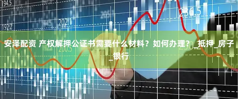 安泽配资 产权解押公证书需要什么材料？如何办理？_抵押_房子_银行