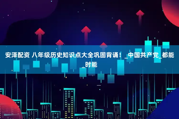 安泽配资 八年级历史知识点大全巩固背诵！_中国共产党_都能_时能