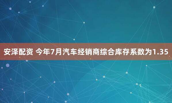 安泽配资 今年7月汽车经销商综合库存系数为1.35